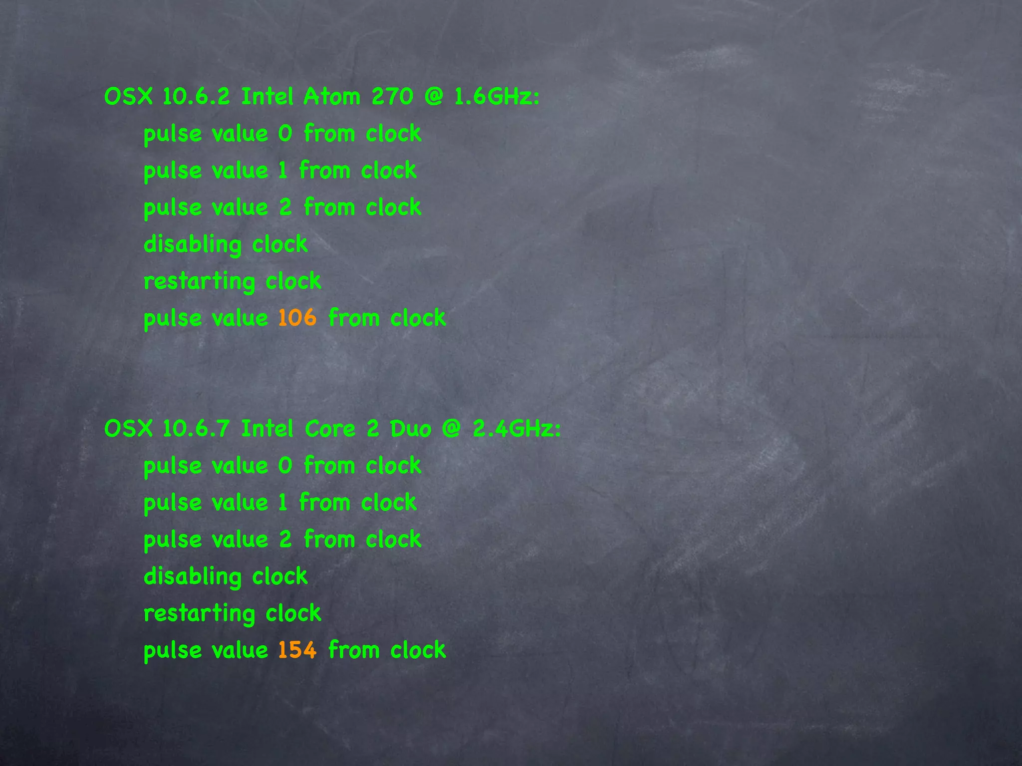 OSX 10.6.2 Intel Atom 270 @ 1.6GHz:
   pulse value 0 from clock
   pulse value 1 from clock
   pulse value 2 from clock
   disabling clock
   restarting clock
   pulse value 106 from clock



OSX 10.6.7 Intel Core 2 Duo @ 2.4GHz:
   pulse value 0 from clock
   pulse value 1 from clock
   pulse value 2 from clock
   disabling clock
   restarting clock
   pulse value 154 from clock
 