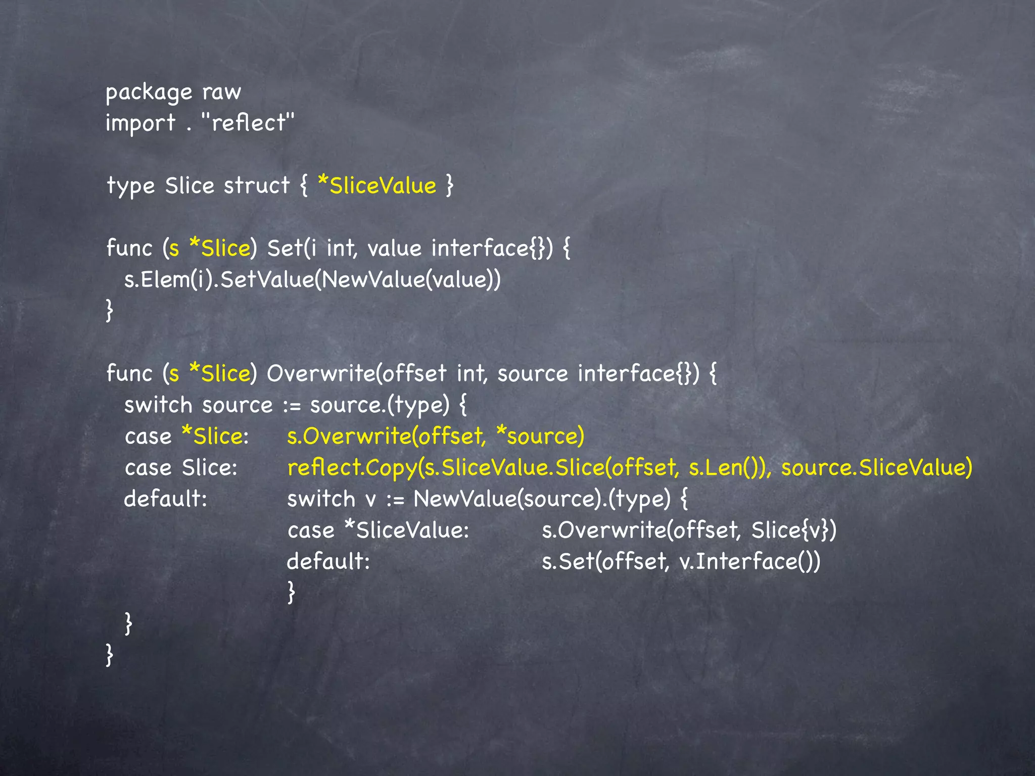package raw
import . "reﬂect"

type Slice struct { *SliceValue }

func (s *Slice) Set(i int, value interface{}) {
  s.Elem(i).SetValue(NewValue(value))
}

func (s *Slice) Overwrite(offset int, source interface{}) {
  switch source := source.(type) {
  case *Slice:! s.Overwrite(offset, *source)
              !
  case Slice:!! reﬂect.Copy(s.SliceValue.Slice(offset, s.Len()), source.SliceValue)
  default:!! ! switch v := NewValue(source).(type) {
! ! ! ! ! case *SliceValue:! ! s.Overwrite(offset, Slice{v})
! ! ! ! ! default:! ! ! ! ! s.Set(offset, v.Interface())
! ! ! ! ! }
  }
}
 