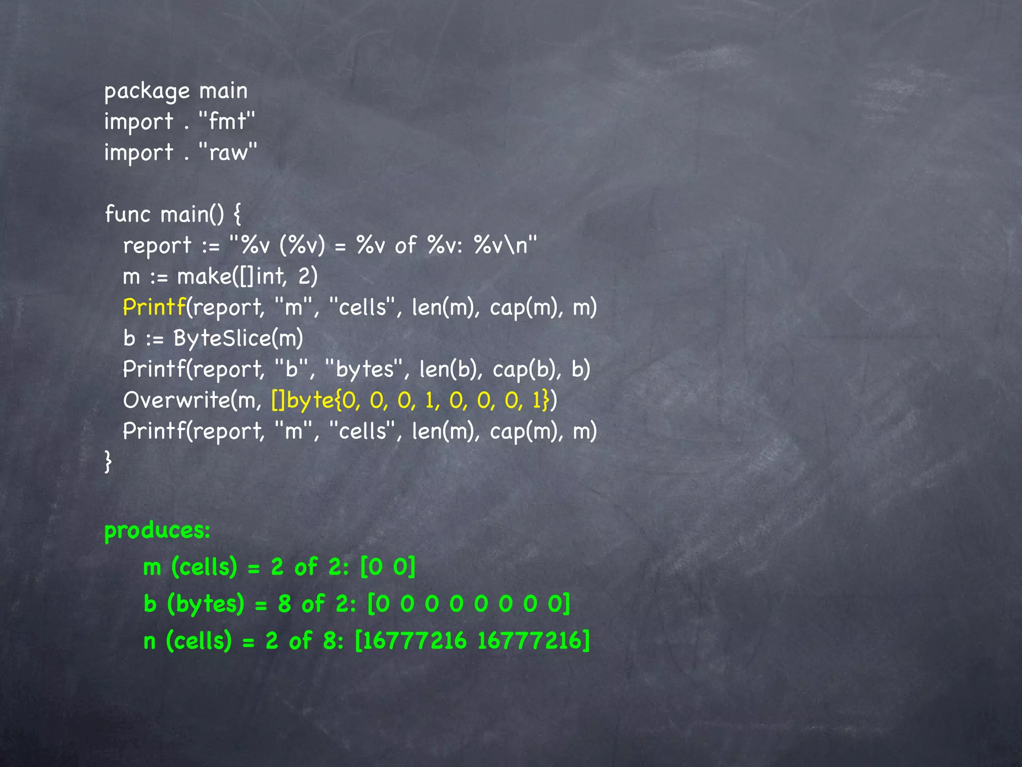 package main
import . "fmt"
import . "raw"

func main() {
  report := "%v (%v) = %v of %v: %vn"
  m := make([]int, 2)
  Printf(report, "m", "cells", len(m), cap(m), m)
  b := ByteSlice(m)
  Printf(report, "b", "bytes", len(b), cap(b), b)
  Overwrite(m, []byte{0, 0, 0, 1, 0, 0, 0, 1})
  Printf(report, "m", "cells", len(m), cap(m), m)
}

produces:
   m (cells) = 2 of 2: [0 0]
   b (bytes) = 8 of 2: [0 0 0 0 0 0 0 0]
   n (cells) = 2 of 8: [16777216 16777216]
 