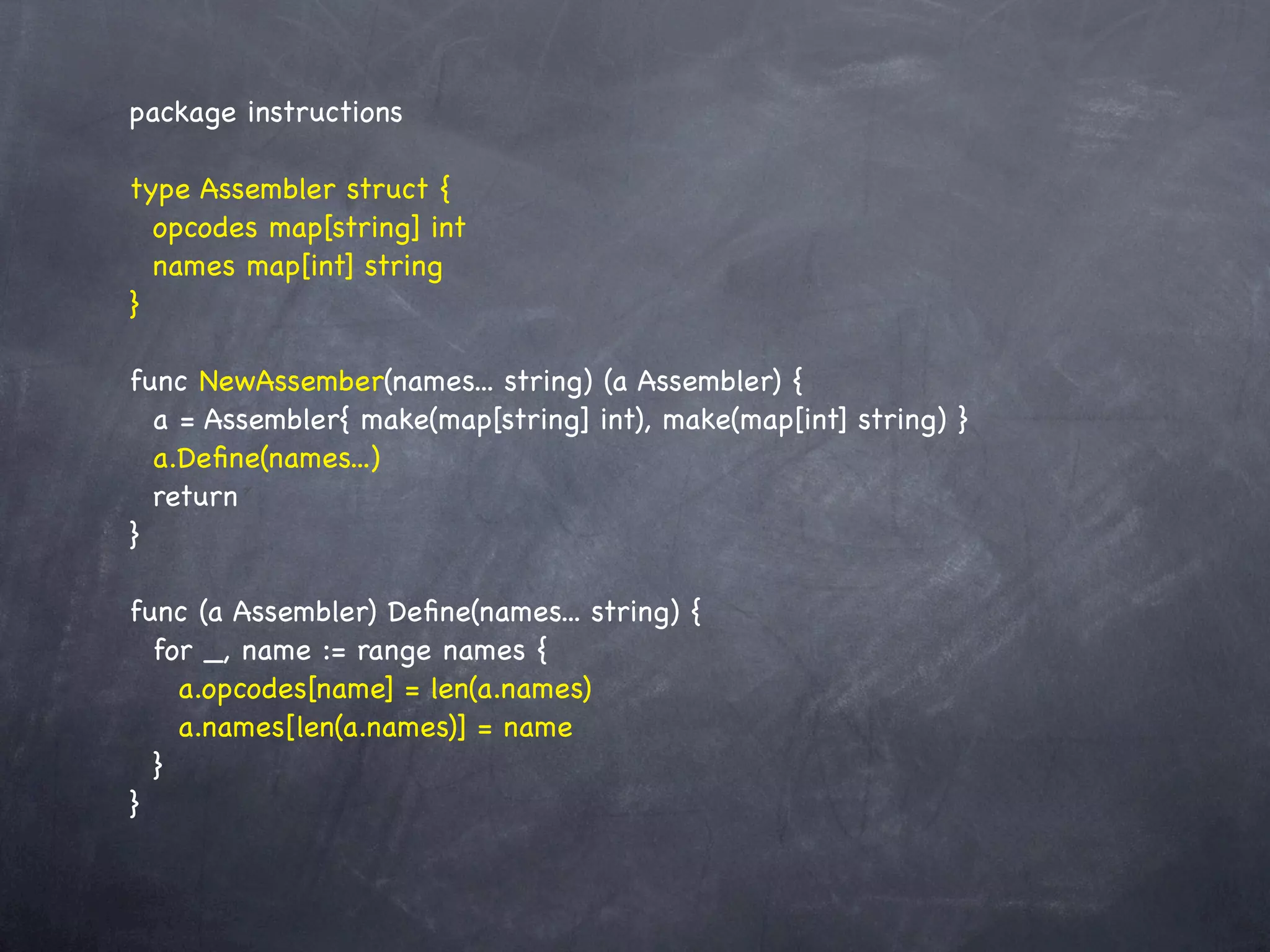 package instructions

type Assembler struct {
  opcodes map[string] int
  names map[int] string
}

func NewAssember(names... string) (a Assembler) {
  a = Assembler{ make(map[string] int), make(map[int] string) }
  a.Deﬁne(names...)
  return
}

func (a Assembler) Deﬁne(names... string) {
  for _, name := range names {
    a.opcodes[name] = len(a.names)
    a.names[len(a.names)] = name
  }
}
 