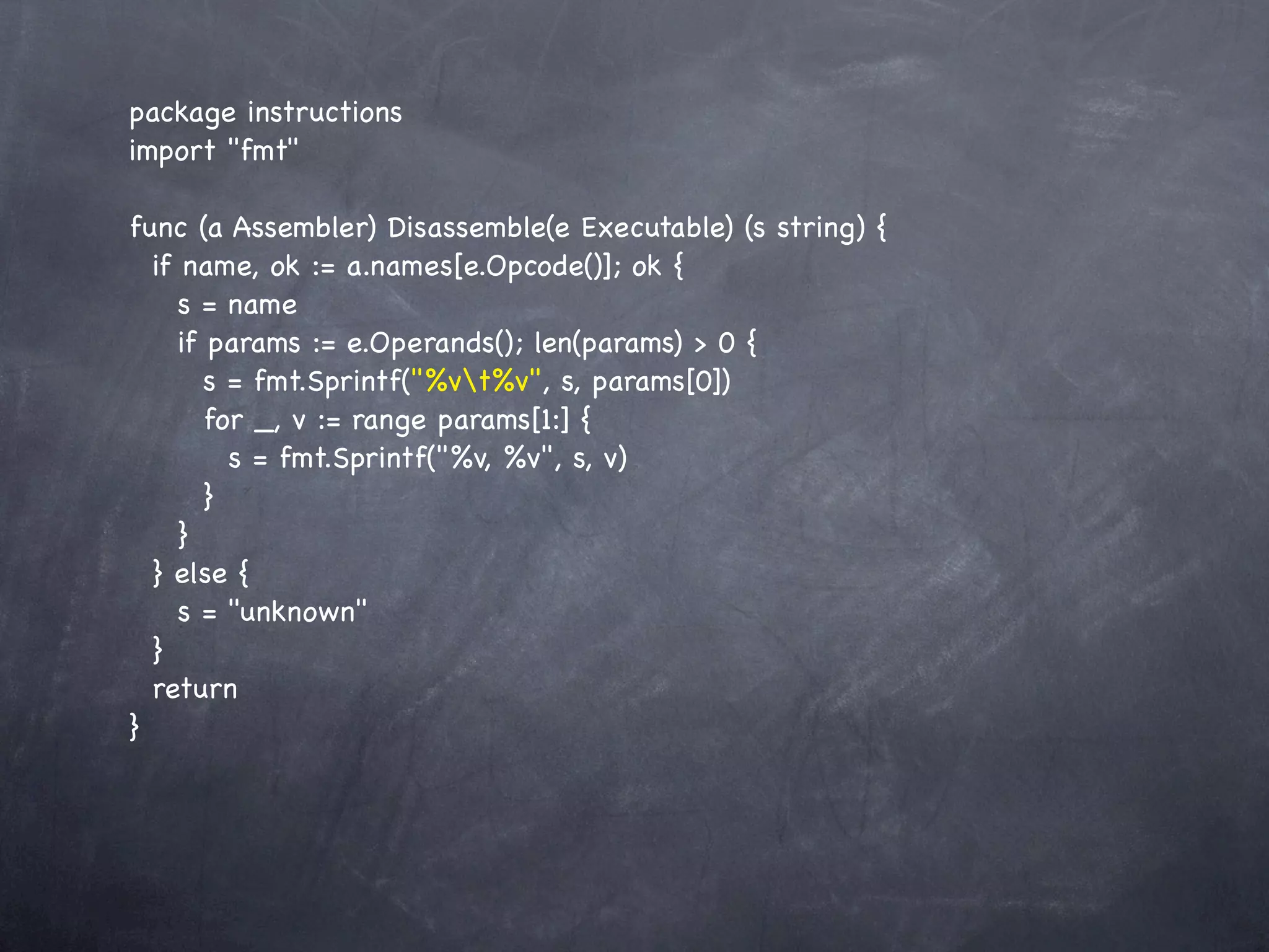 package instructions
import "fmt"

func (a Assembler) Disassemble(e Executable) (s string) {
  if name, ok := a.names[e.Opcode()]; ok {
     s = name
     if params := e.Operands(); len(params) > 0 {
        s = fmt.Sprintf("%vt%v", s, params[0])
        for _, v := range params[1:] {
          s = fmt.Sprintf("%v, %v", s, v)
        }
     }
  } else {
     s = "unknown"
  }
  return
}
 