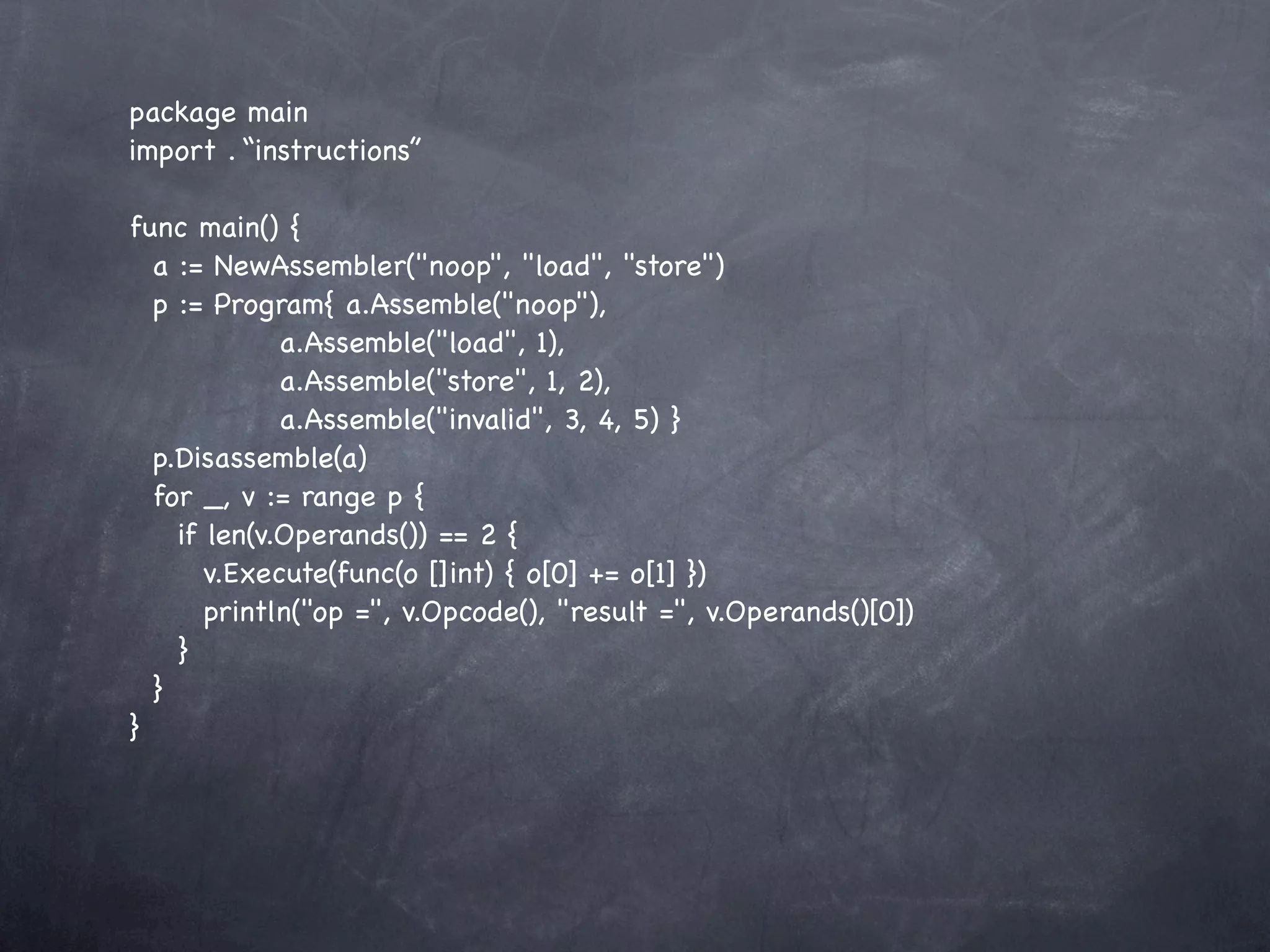 package main
import . “instructions”

func main() {
  a := NewAssembler("noop", "load", "store")
  p := Program{ a.Assemble("noop"),
             a.Assemble("load", 1),
             a.Assemble("store", 1, 2),
             a.Assemble("invalid", 3, 4, 5) }
  p.Disassemble(a)
  for _, v := range p {
    if len(v.Operands()) == 2 {
       v.Execute(func(o []int) { o[0] += o[1] })
       println("op =", v.Opcode(), "result =", v.Operands()[0])
    }
  }
}
 