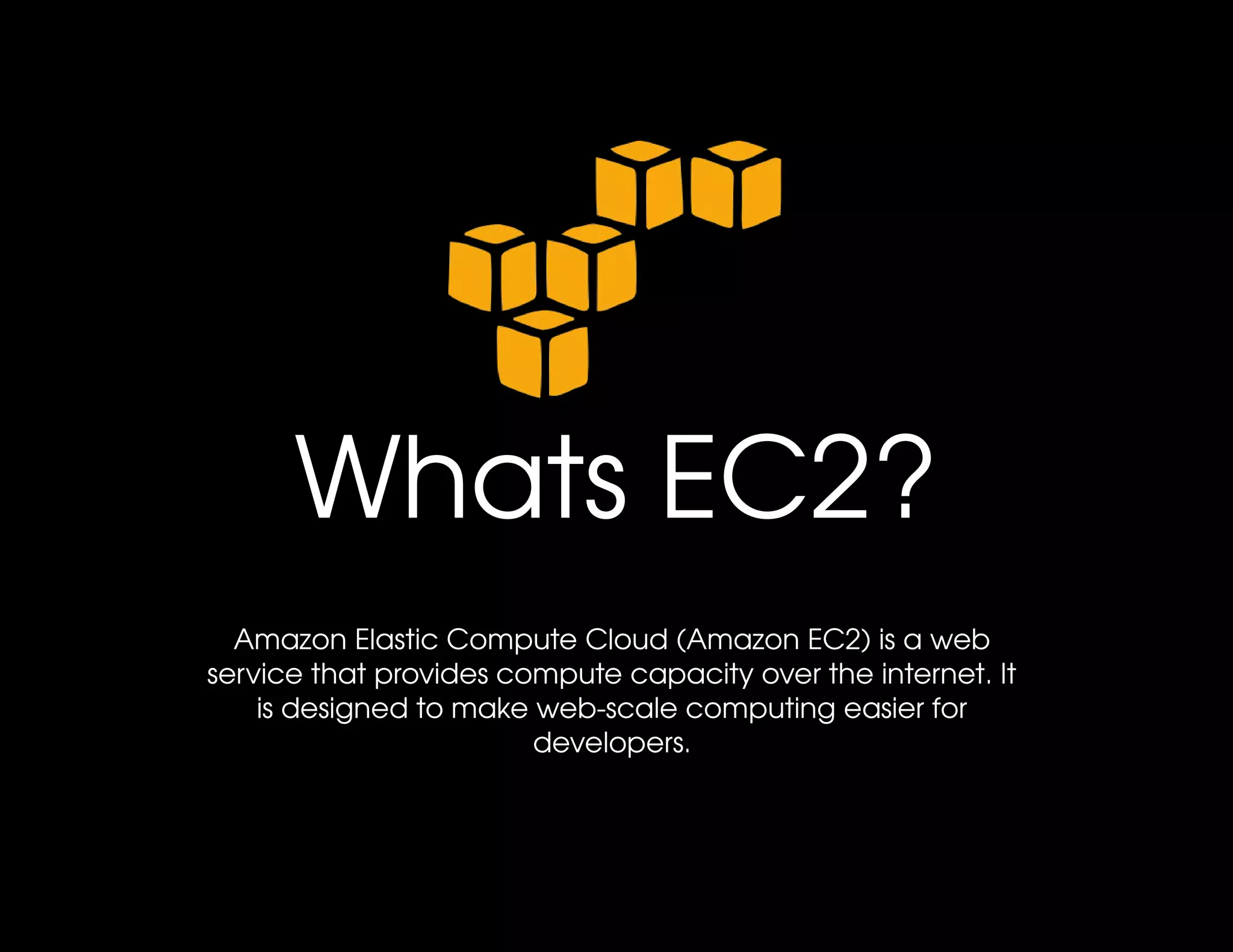 Whats EC2?
  Amazon Elastic Compute Cloud (Amazon EC2) is a web 
service that provides compute capacity over the internet. It 
    is designed to make web­scale computing easier for 
                        developers.
 
