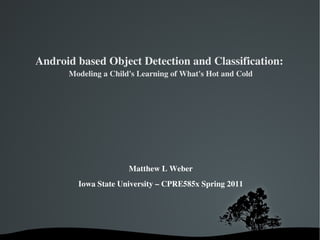 Android based Object Detection and Classification:  Modeling a Child's Learning of What's Hot and Cold Matthew L Weber   Iowa State University – CPRE585x Spring 2011 
