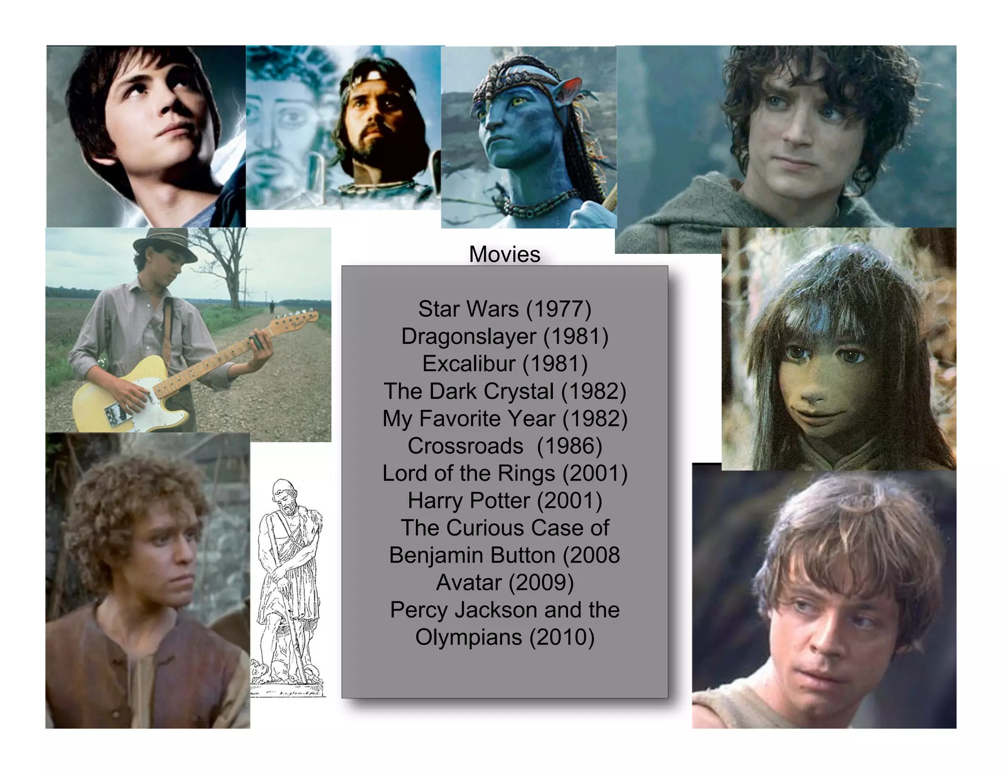 Movies

    Star Wars (1977)
  Dragonslayer (1981)
    Excalibur (1981)
The Dark Crystal (1982)
My Favorite Year (1982)
   Crossroads (1986)
Lord of the Rings (2001)
   Harry Potter (2001)
  The Curious Case of
 Benjamin Button (2008
     Avatar (2009)
 Percy Jackson and the
   Olympians (2010)
 