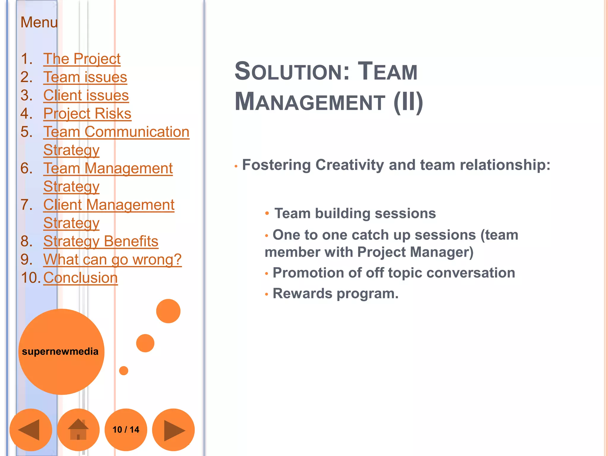Menu

1.  The Project
2.  Team issues           SOLUTION: TEAM
3.  Client issues
4.  Project Risks
                          MANAGEMENT (II)
5.  Team Communication
    Strategy
6. Team Management        •   Fostering Creativity and team relationship:
    Strategy
7. Client Management
                                 • Team building sessions
    Strategy
                                 • One to one catch up sessions (team
8. Strategy Benefits
                                 member with Project Manager)
9. What can go wrong?
10. Conclusion                   • Promotion of off topic conversation
                                 • Rewards program.



supernewmedia




                10 / 14
 
