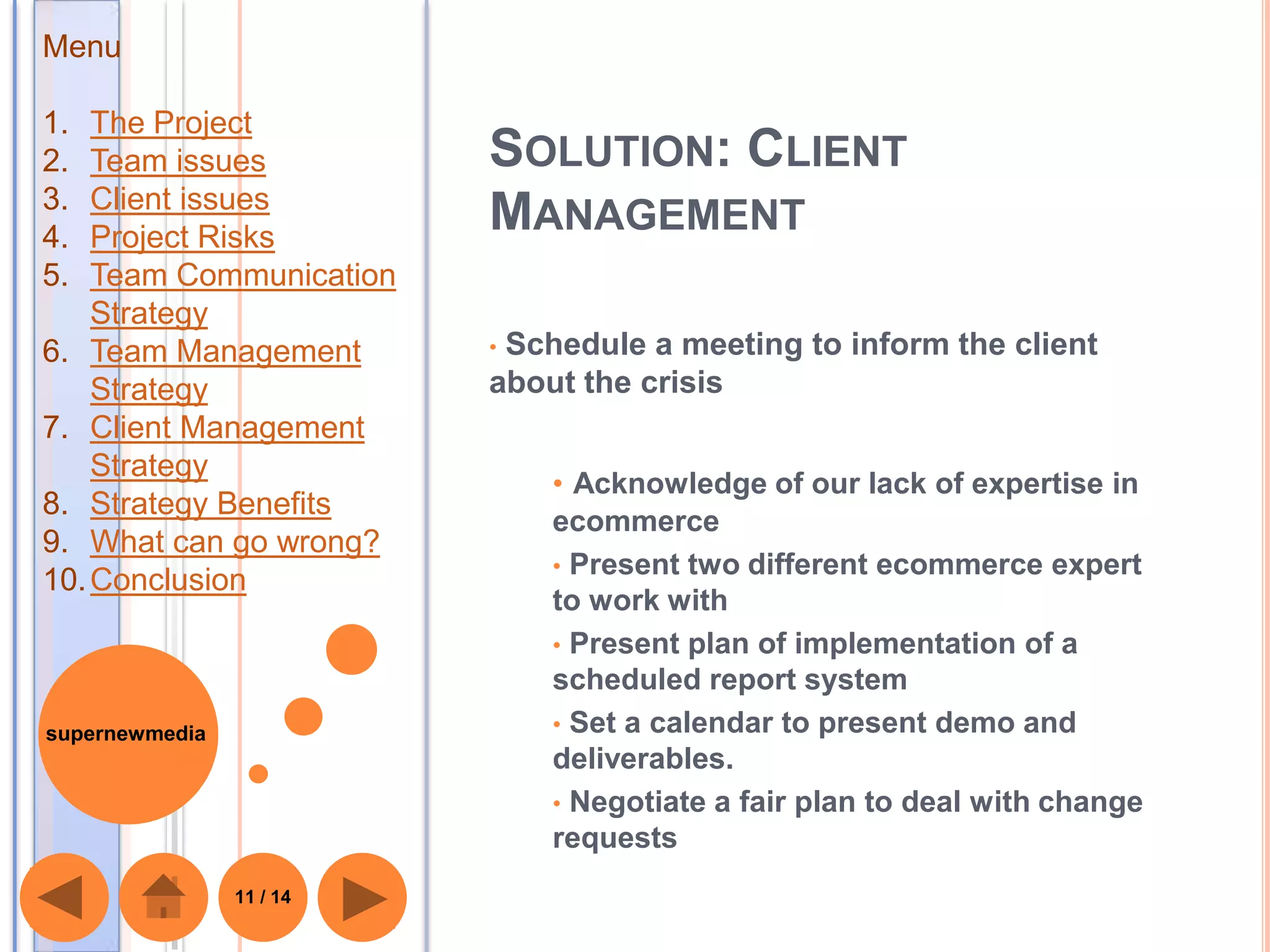 Menu

1.  The Project
2.  Team issues           SOLUTION: CLIENT
3.  Client issues
4.  Project Risks
                          MANAGEMENT
5.  Team Communication
    Strategy
6. Team Management        •Schedule a meeting to inform the client
    Strategy              about the crisis
7. Client Management
    Strategy
                              • Acknowledge of our lack of expertise in
8. Strategy Benefits
                              ecommerce
9. What can go wrong?
                              • Present two different ecommerce expert
10. Conclusion
                              to work with
                              • Present plan of implementation of a
                              scheduled report system
supernewmedia                 • Set a calendar to present demo and
                              deliverables.
                              • Negotiate a fair plan to deal with change
                              requests
                11 / 14
 