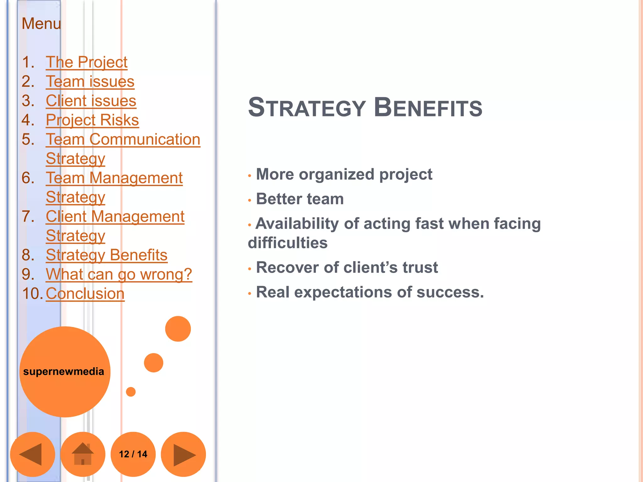Menu

1.  The Project
2.  Team issues
3.  Client issues
4.  Project Risks
                          STRATEGY BENEFITS
5.  Team Communication
    Strategy
6. Team Management        •   More organized project
    Strategy              •   Better team
7. Client Management      •Availability of acting fast when facing
    Strategy              difficulties
8. Strategy Benefits
9. What can go wrong?     •   Recover of client’s trust
10. Conclusion            •   Real expectations of success.



supernewmedia




                12 / 14
 