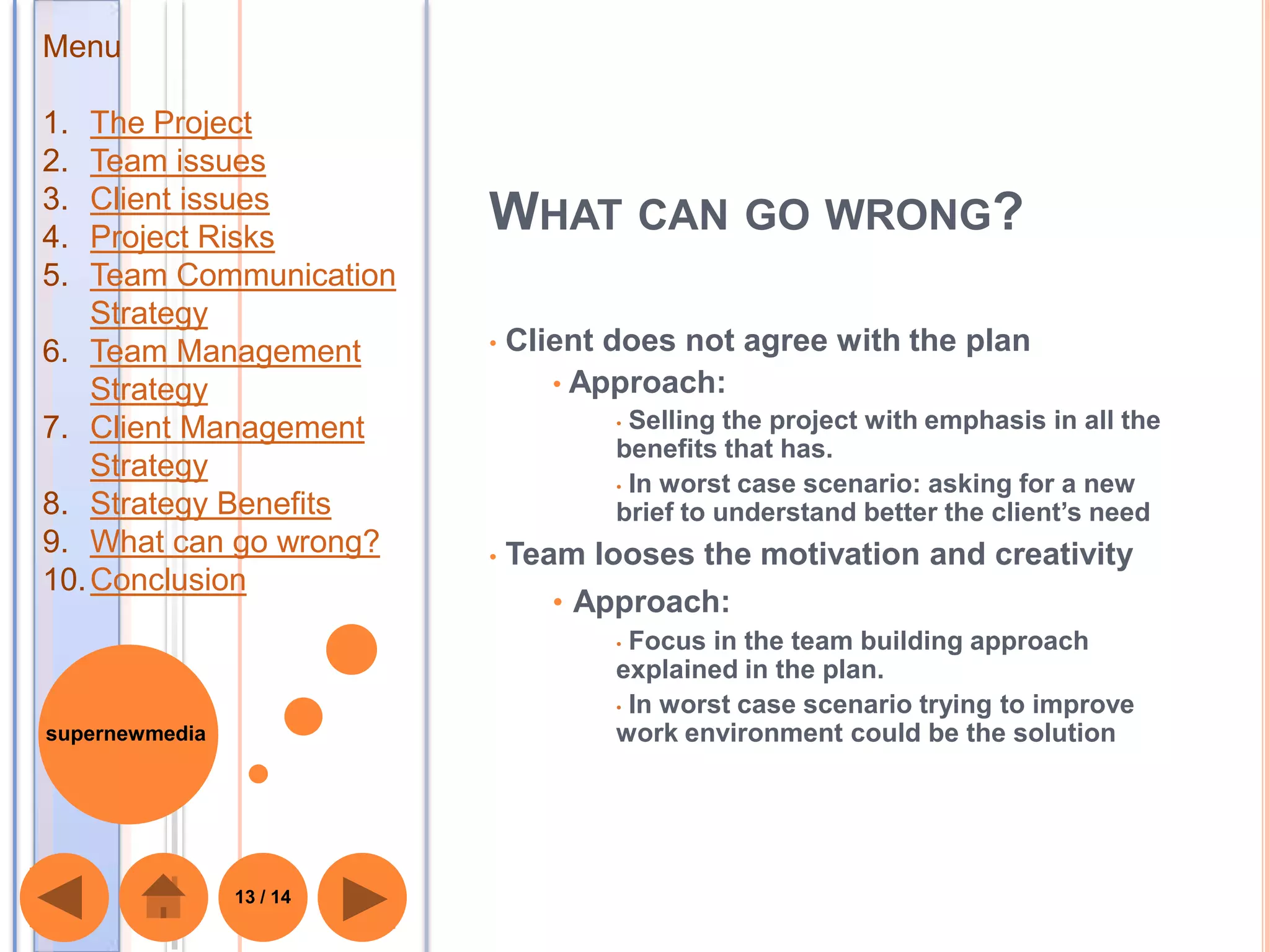 Menu

1.  The Project
2.  Team issues
3.  Client issues
4.  Project Risks
                          WHAT CAN GO WRONG?
5.  Team Communication
    Strategy
6. Team Management        •   Client does not agree with the plan
    Strategy                     • Approach:
7. Client Management                 • Selling the project with emphasis in all the
                                     benefits that has.
    Strategy
                                     • In worst case scenario: asking for a new
8. Strategy Benefits                 brief to understand better the client’s need
9. What can go wrong?     •   Team looses the motivation and creativity
10. Conclusion
                                 • Approach:
                                     • Focus in the team building approach
                                     explained in the plan.
                                     • In worst case scenario trying to improve
supernewmedia                        work environment could be the solution




                13 / 14
 