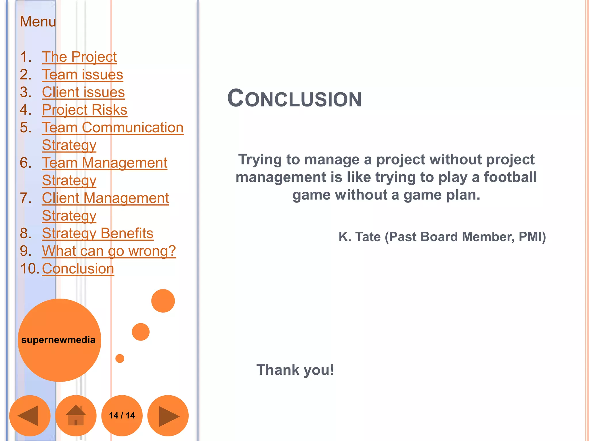 Menu

1.  The Project
2.  Team issues
3.  Client issues
4.  Project Risks
                          CONCLUSION
5.  Team Communication
    Strategy
6. Team Management        Trying to manage a project without project
    Strategy              management is like trying to play a football
7. Client Management              game without a game plan.
    Strategy
8. Strategy Benefits                      K. Tate (Past Board Member, PMI)
9. What can go wrong?
10. Conclusion



supernewmedia


                             Thank you!

                14 / 14
 
