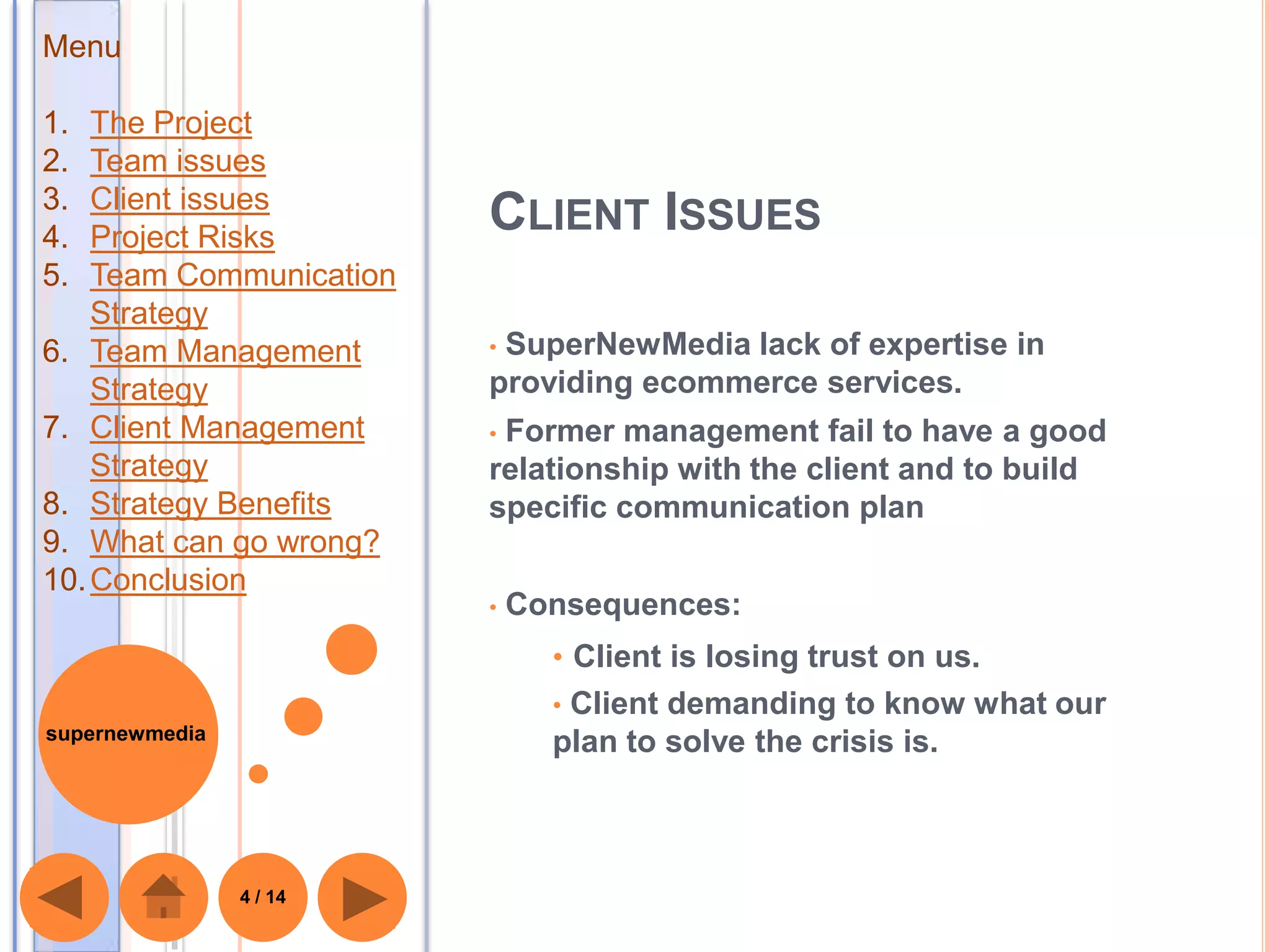 Menu

1.  The Project
2.  Team issues
3.  Client issues
4.  Project Risks
                         CLIENT ISSUES
5.  Team Communication
    Strategy
6. Team Management       •SuperNewMedia lack of expertise in
    Strategy             providing ecommerce services.
7. Client Management     •Former management fail to have a good
    Strategy             relationship with the client and to build
8. Strategy Benefits     specific communication plan
9. What can go wrong?
10. Conclusion
                         •   Consequences:
                               • Client is losing trust on us.
                               •Client demanding to know what our
supernewmedia
                               plan to solve the crisis is.



                4 / 14
 