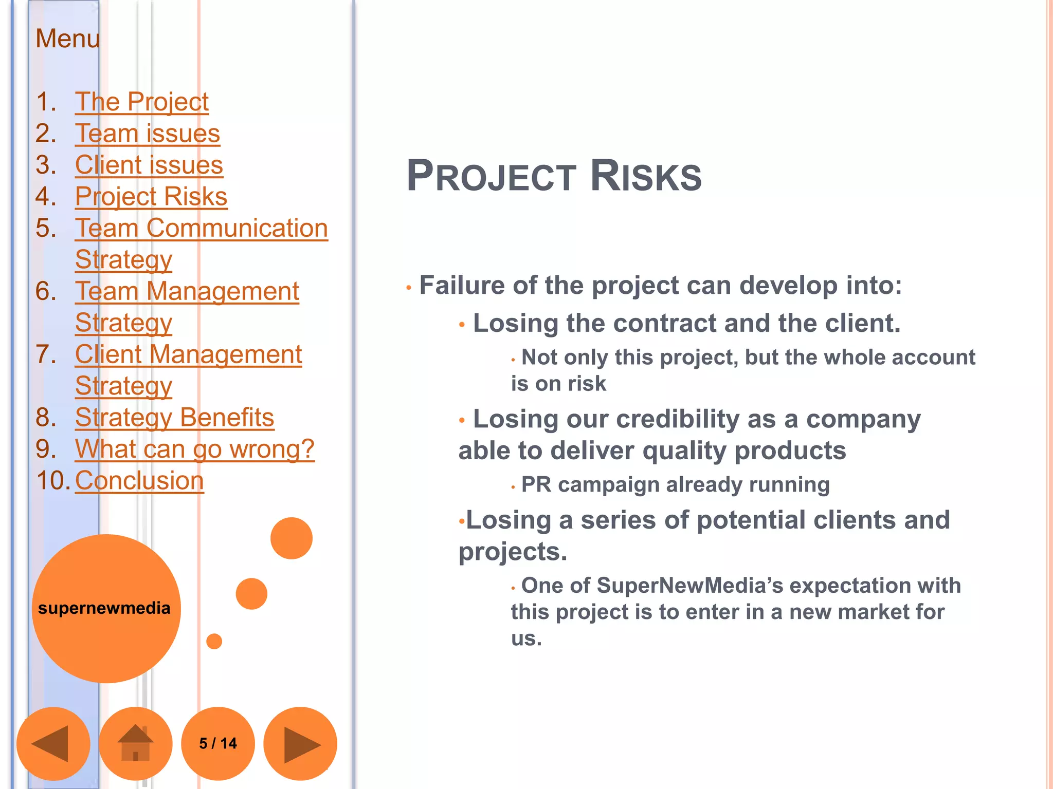 Menu

1.  The Project
2.  Team issues
3.  Client issues
4.  Project Risks
                         PROJECT RISKS
5.  Team Communication
    Strategy
6. Team Management       •   Failure of the project can develop into:
    Strategy                    • Losing the contract and the client.
7. Client Management                •Not only this project, but the whole account
    Strategy                        is on risk
8. Strategy Benefits            •Losing our credibility as a company
9. What can go wrong?           able to deliver quality products
10. Conclusion                      •   PR campaign already running
                                •Losing a series of potential clients and
                                projects.
                                    •One of SuperNewMedia’s expectation with
supernewmedia                       this project is to enter in a new market for
                                    us.



                5 / 14
 