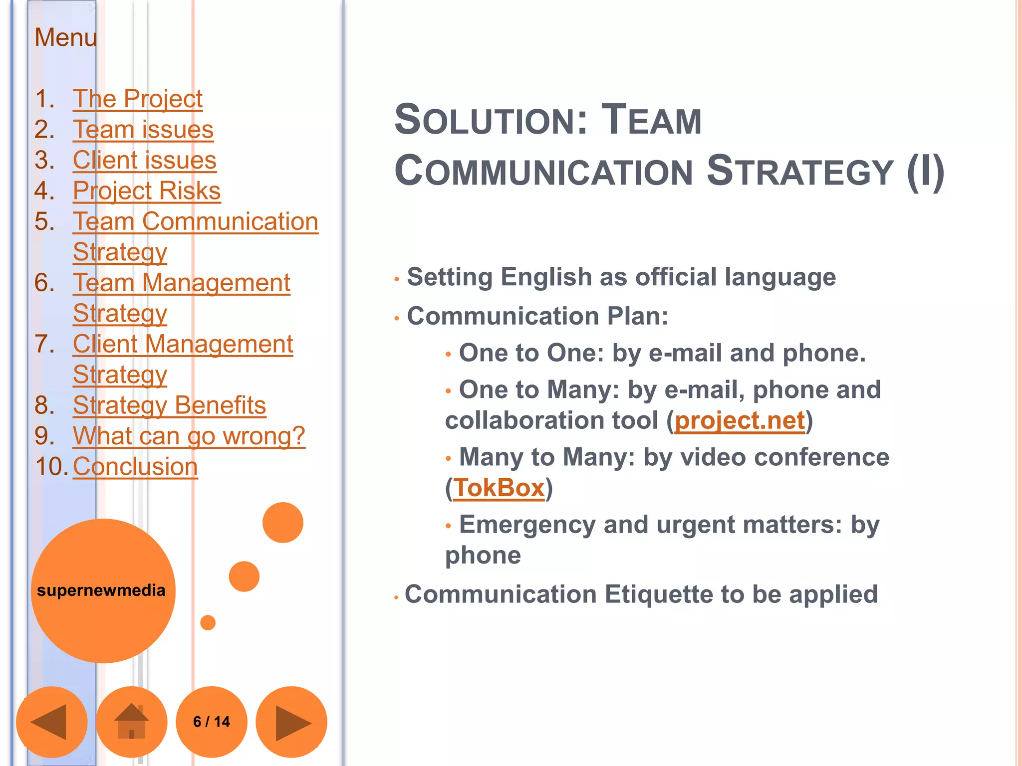 Menu

1.  The Project
2.  Team issues          SOLUTION: TEAM
3.  Client issues
4.  Project Risks
                         COMMUNICATION STRATEGY (I)
5.  Team Communication
    Strategy
6. Team Management       •   Setting English as official language
    Strategy             •   Communication Plan:
7. Client Management           • One to One: by e-mail and phone.
    Strategy
                               • One to Many: by e-mail, phone and
8. Strategy Benefits
                               collaboration tool (project.net)
9. What can go wrong?
10. Conclusion                 • Many to Many: by video conference
                               (TokBox)
                               • Emergency and urgent matters: by
                               phone
supernewmedia            •   Communication Etiquette to be applied



                6 / 14
 