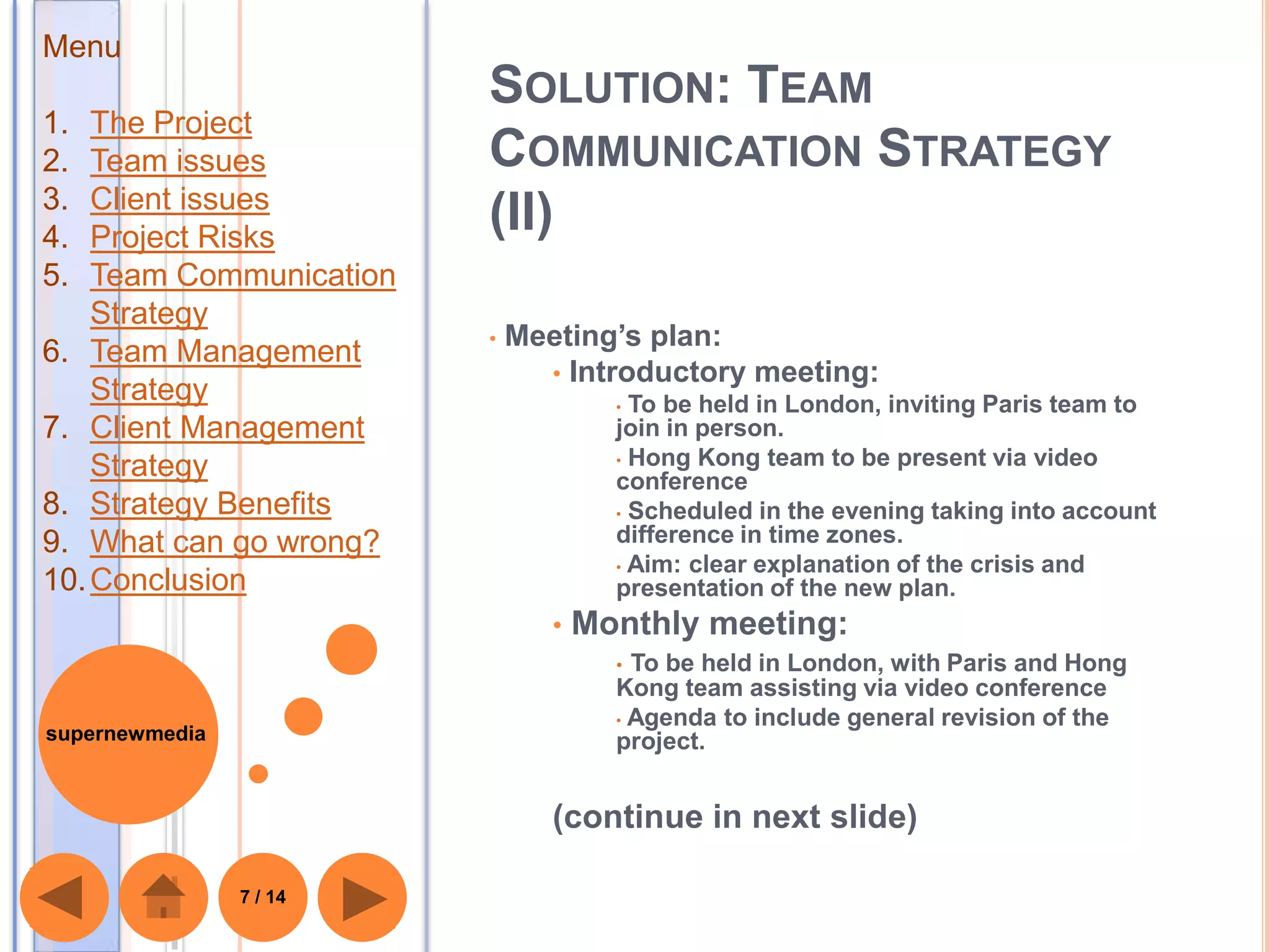 Menu
                         SOLUTION: TEAM
1.  The Project
2.  Team issues          COMMUNICATION STRATEGY
3.  Client issues
4.  Project Risks
                         (II)
5.  Team Communication
    Strategy
                         •   Meeting’s plan:
6. Team Management
                               • Introductory meeting:
    Strategy                          • To be held in London, inviting Paris team to
7. Client Management                  join in person.
                                      • Hong Kong team to be present via video
    Strategy                          conference
8. Strategy Benefits                  • Scheduled in the evening taking into account

9. What can go wrong?                 difference in time zones.
                                      • Aim: clear explanation of the crisis and
10. Conclusion                        presentation of the new plan.
                                •   Monthly meeting:
                                      • To be held in London, with Paris and Hong
                                      Kong team assisting via video conference
                                      • Agenda to include general revision of the
supernewmedia                         project.


                                (continue in next slide)

                7 / 14
 