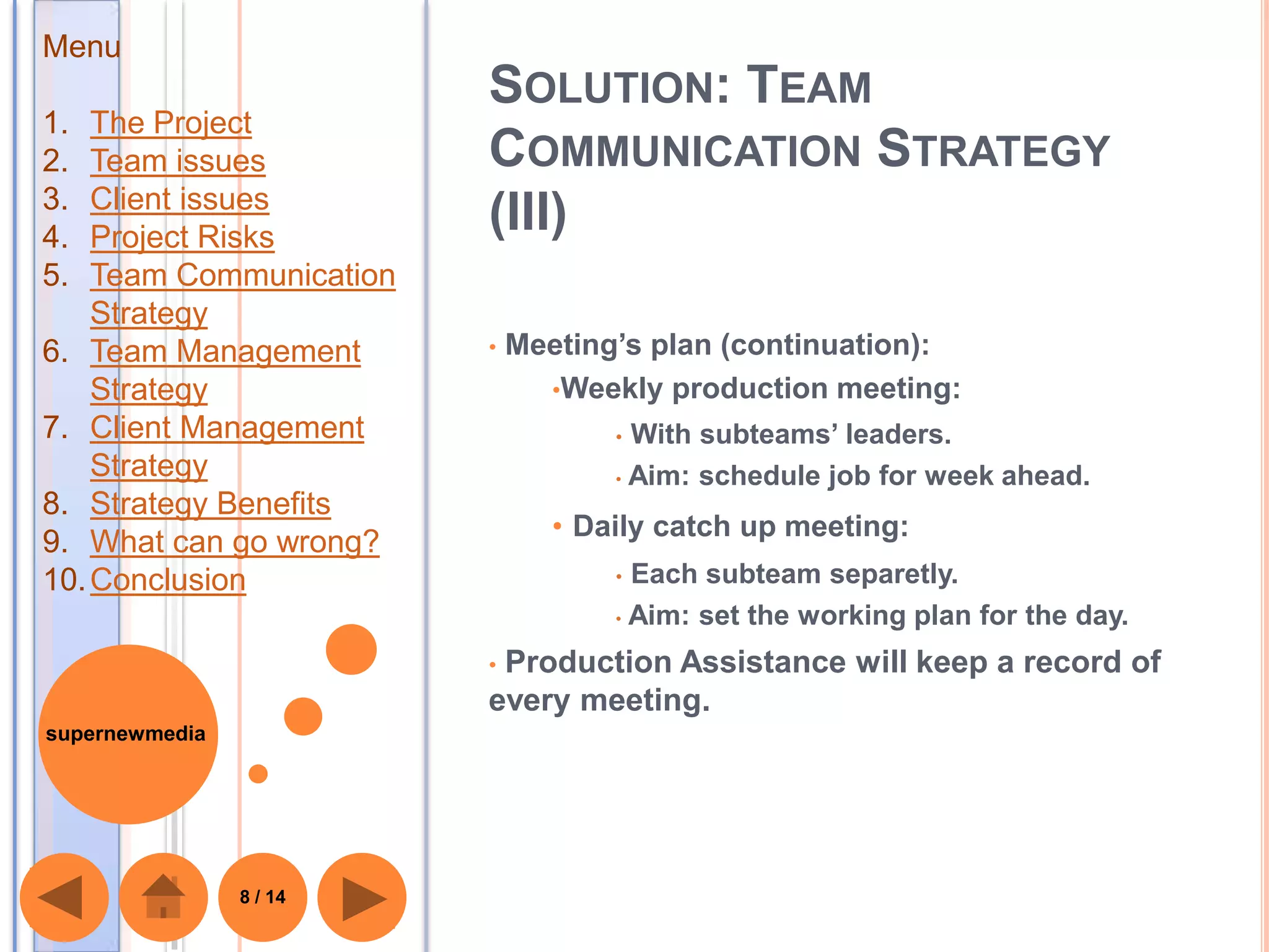 Menu
                         SOLUTION: TEAM
1.  The Project
2.  Team issues          COMMUNICATION STRATEGY
3.  Client issues
4.  Project Risks
                         (III)
5.  Team Communication
    Strategy
6. Team Management       •   Meeting’s plan (continuation):
    Strategy                   •Weekly production meeting:
7. Client Management                • With subteams’ leaders.
    Strategy                        • Aim: schedule job for week ahead.
8. Strategy Benefits
                                • Daily catch up meeting:
9. What can go wrong?
10. Conclusion                      • Each subteam separetly.
                                    • Aim: set the working plan for the day.

                         •Production Assistance will keep a record of
                         every meeting.
supernewmedia




                8 / 14
 