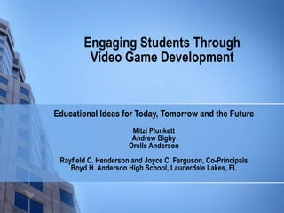 Engaging Students Through Video Game Development Educational Ideas for Today, Tomorrow and the Future Mitzi Plunkett Andrew Bigby Orelle Anderson Rayfield C. Henderson and Joyce C. Ferguson, Co-Principals Boyd H. Anderson High School, Lauderdale Lakes, FL 