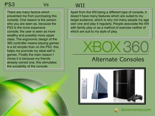 There are many factors which prevented me from purchasing this console. One reason is the person who you are seen as, because the PS3 is the more expensive console, the user is seen as more wealthy and possibly more upper class. The ergonomic design of the 360 controller means playing games is a lot simpler than on the PS3, this helps me promote my ideal self in games. Finally the main reason I chose it is because my friends already owned one, this stimulates the sociability of the console.Apart from the WII being a different type of console, it doesn’t have many features which are suited to my target audience, which is whynot many people my age own one and play it regularly. People associate the WII with family play or as a method of exercise neitherof which are suit to my style of play.