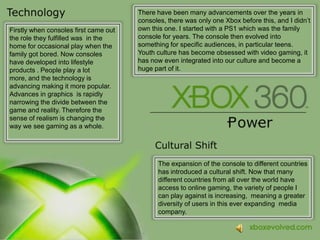 There have been many advancements over the years in consoles, there was only one Xbox before this, and I didn’t own this one. I started with a PS1 which was the family console for years. The console then evolved into something for specific audiences, in particular teens. Youth culture has become obsessed with video gaming, it has now even integrated into our culture and become a huge part of it.Firstly when consoles first came out the role they fulfilled was in the home for occasional play when the family got bored. Now consoles have developed into lifestyle products . People play a lot more, and the technology is advancing making it more popular. Advances in graphics  is rapidly narrowingthe divide between the game and reality. Therefore the sense of realism is changing the way we see gaming as a whole.The expansion of the console to different countries has introduced a cultural shift. Now that many different countries from all overthe world have access to online gaming, the variety of people I can play against is increasing,  meaning a greater diversity of users in this ever expanding  media company.