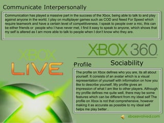 Communication has played a massive part in the success of the Xbox, being able to talk to and play against anyone in the world. I play on multiplayer games such as COD and Need For Speed which require teamwork and have a certain level of competitiveness. I speak to people over a mic, this can be either friends or  people who I have never met, I find it easy to speak to anyone, which shows that my self is altered as I am more able to talk to people when I don’t know who they are.The profile on Xbox defines who you are, itsall about yourself. It consists of an avatar which is a visual representation of yourself with information on how you liketo describe yourself. My profile gives an impression of what I am like to other players. Although my profile defines me quite well, there may be some features which canbe different from my ideal self The profile on Xbox is not that comprehensive, however making it as accurate as possible to my ideal self helps me play better .
