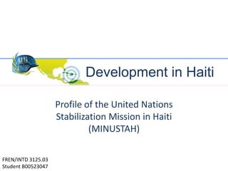 Development in Haiti Profile of the United Nations Stabilization Mission in Haiti (MINUSTAH) FREN/INTD 3125.03 Student B00523047 