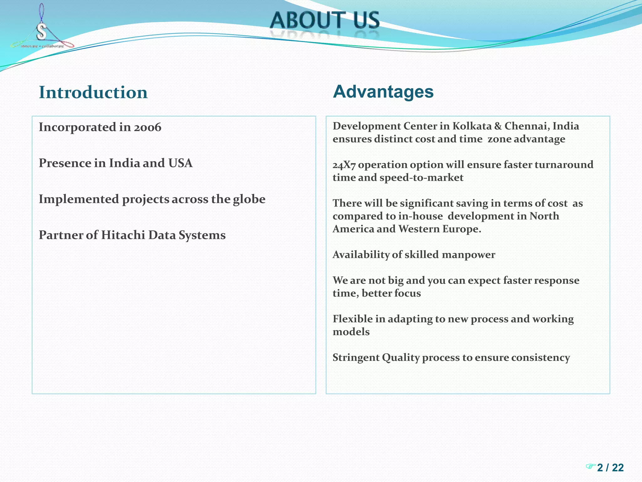 About usIntroductionAdvantagesIncorporated in 2006Presence in India and USAImplemented projects across the globePartner of Hitachi Data SystemsDevelopment Center in Kolkata & Chennai, India ensures distinct cost and time  zone advantage24X7 operation option will ensure faster turnaround  time and speed-to-marketThere will be significant saving in terms of cost  as compared to in-house  development in North America and Western Europe.Availability of skilled manpowerWe are not big and you can expect faster response time, better focusFlexible in adapting to new process and working modelsStringent Quality process to ensure consistency2 / 22