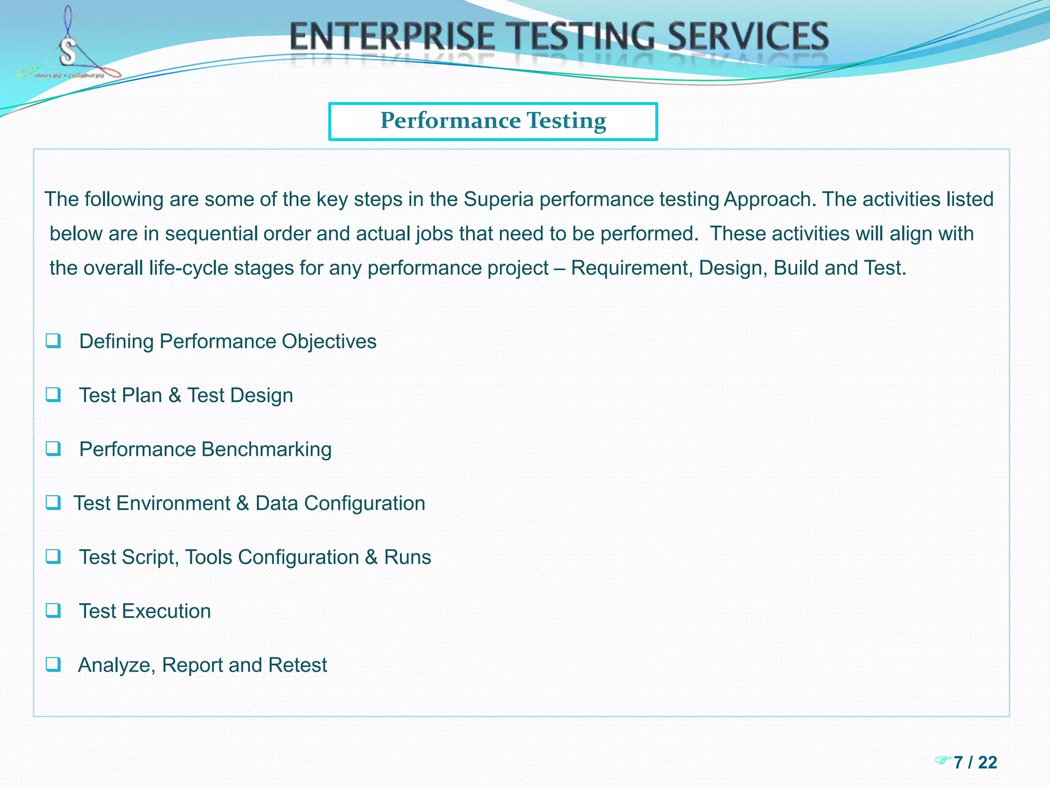 6 / 22Enterprise Testing ServicesEnterprise Application Testing  Deep understanding and exposure to the way enterprise applications are integrated and     the ability to understand disparate software development and release   management.       This results in performing testing in an agile mode thus bringing robustness and speed     to the testing process.  Knowledge repository that has been built exclusively on data management of large     enterprise applications.  This includes various types of templates/checklists/guidelines     that aid in testing data.  Data testing includes data integrity assurance, data masking      assurance, data integration and maintenance assurance  Test Management tools and methodologies that cater to a multi-team environment that     is typical of a large testing engagement.  This includes usage of top-of-the-line     management tools for requirements gathering, defect tracking, reporting, timesheet      tracking and so on.