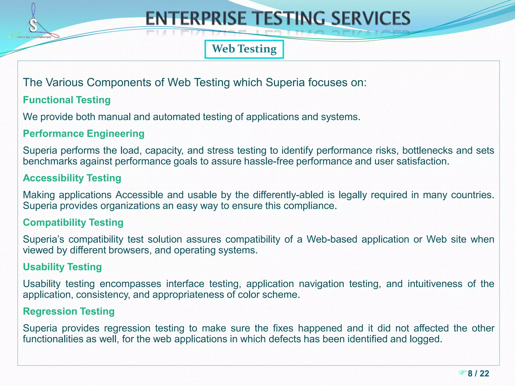 Enterprise Testing ServicesPerformance TestingThe following are some of the key steps in the Superia performance testing Approach. The activities listed below are in sequential order and actual jobs that need to be performed.  These activities will align with the overall life-cycle stages for any performance project – Requirement, Design, Build and Test.   Defining Performance Objectives