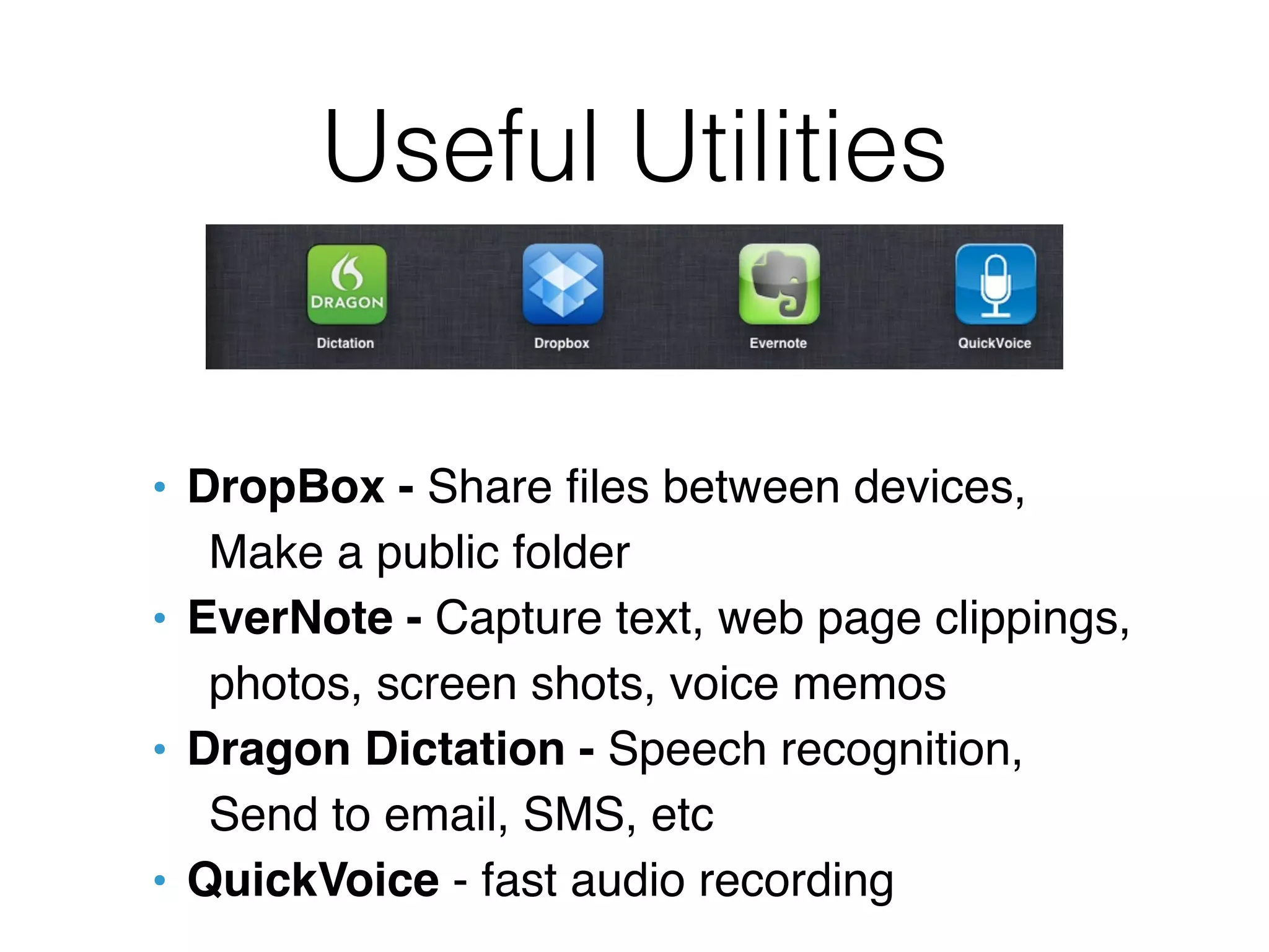 Useful Utilities


• DropBox - Share ﬁles between devices,
   Make a public folder
• EverNote - Capture text, web page clippings,
   photos, screen shots, voice memos
• Dragon Dictation - Speech recognition,
   Send to email, SMS, etc
• QuickVoice - fast audio recording
 