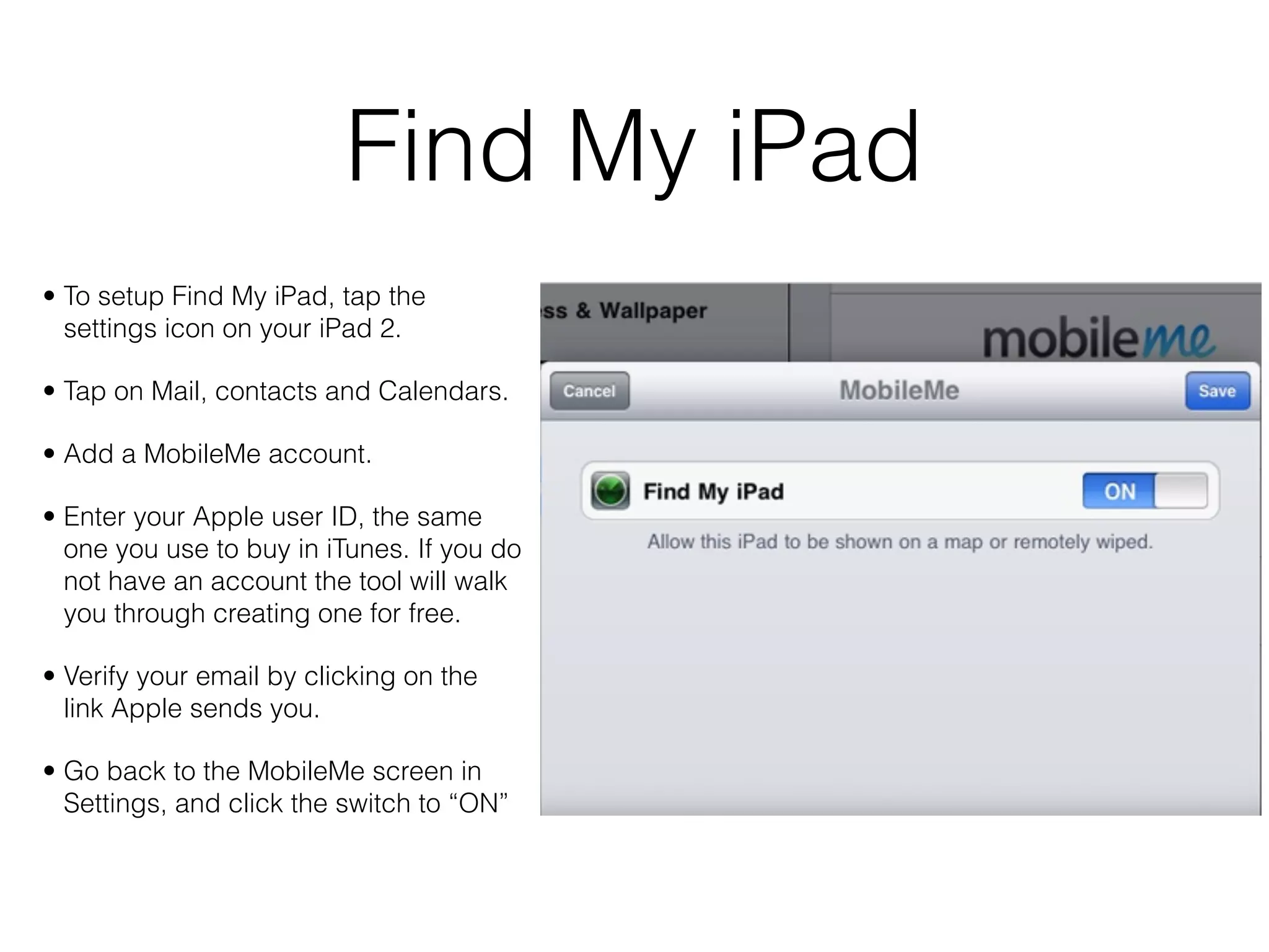 Find My iPad
• To setup Find My iPad, tap the
  settings icon on your iPad 2.

• Tap on Mail, contacts and Calendars.

• Add a MobileMe account.

• Enter your Apple user ID, the same
  one you use to buy in iTunes. If you do
  not have an account the tool will walk
  you through creating one for free.

• Verify your email by clicking on the
  link Apple sends you.

• Go back to the MobileMe screen in
  Settings, and click the switch to “ON”
 