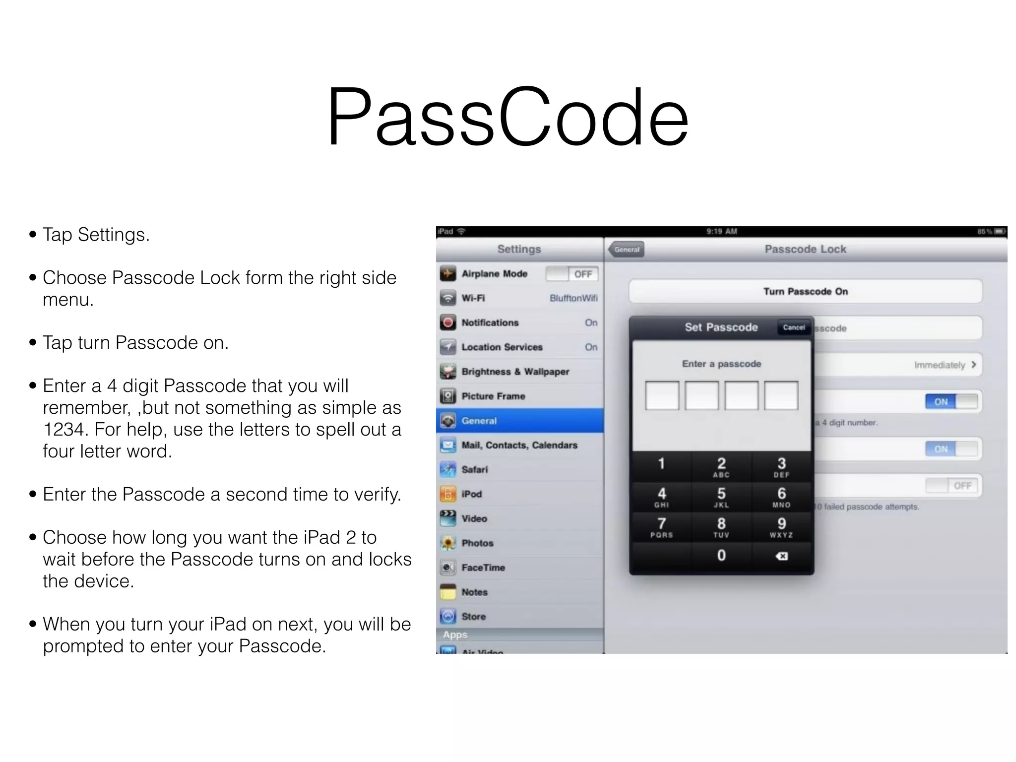 PassCode
• Tap Settings.

• Choose Passcode Lock form the right side
  menu.

• Tap turn Passcode on.

• Enter a 4 digit Passcode that you will
  remember, ,but not something as simple as
  1234. For help, use the letters to spell out a
  four letter word.

• Enter the Passcode a second time to verify.

• Choose how long you want the iPad 2 to
  wait before the Passcode turns on and locks
  the device.

• When you turn your iPad on next, you will be
  prompted to enter your Passcode.
 