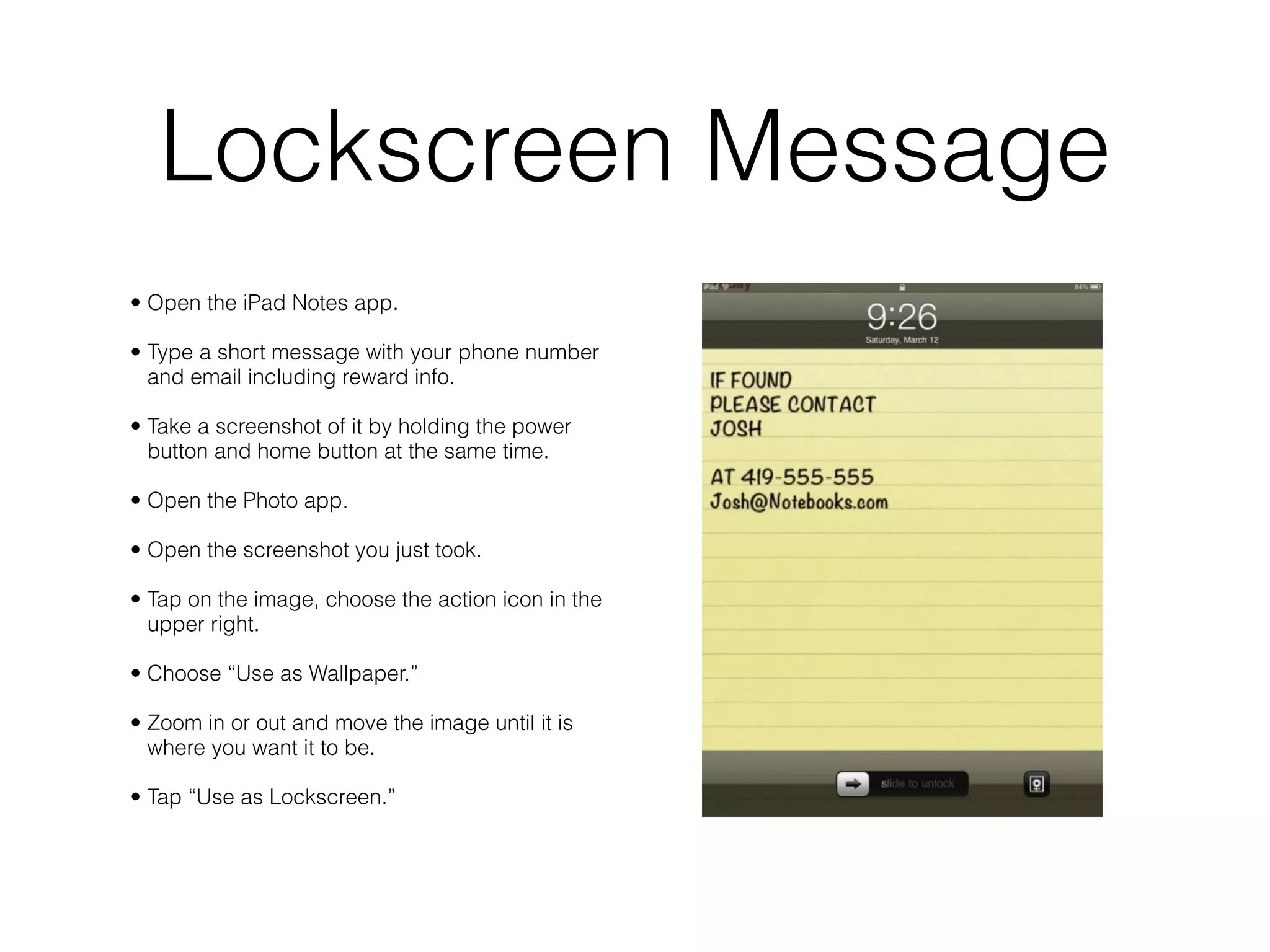 Lockscreen Message
• Open the iPad Notes app.

• Type a short message with your phone number
  and email including reward info.

• Take a screenshot of it by holding the power
  button and home button at the same time.

• Open the Photo app.

• Open the screenshot you just took.

• Tap on the image, choose the action icon in the
  upper right.

• Choose “Use as Wallpaper.”

• Zoom in or out and move the image until it is
  where you want it to be.

• Tap “Use as Lockscreen.”
 