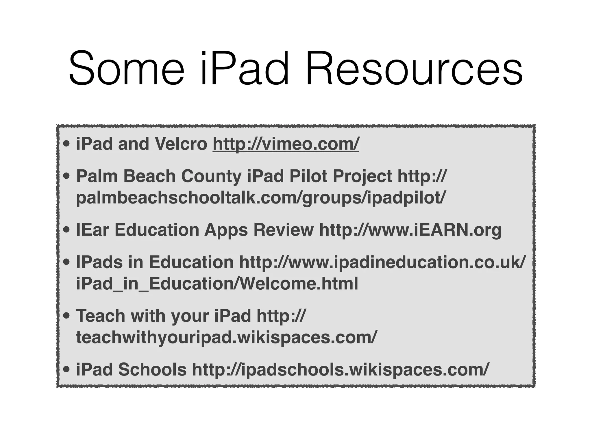 Some iPad Resources
• iPad and Velcro http://vimeo.com/
• Palm Beach County iPad Pilot Project http://
  palmbeachschooltalk.com/groups/ipadpilot/
• IEar Education Apps Review http://www.iEARN.org
• IPads in Education http://www.ipadineducation.co.uk/
  iPad_in_Education/Welcome.html
• Teach with your iPad http://
  teachwithyouripad.wikispaces.com/
• iPad Schools http://ipadschools.wikispaces.com/
 