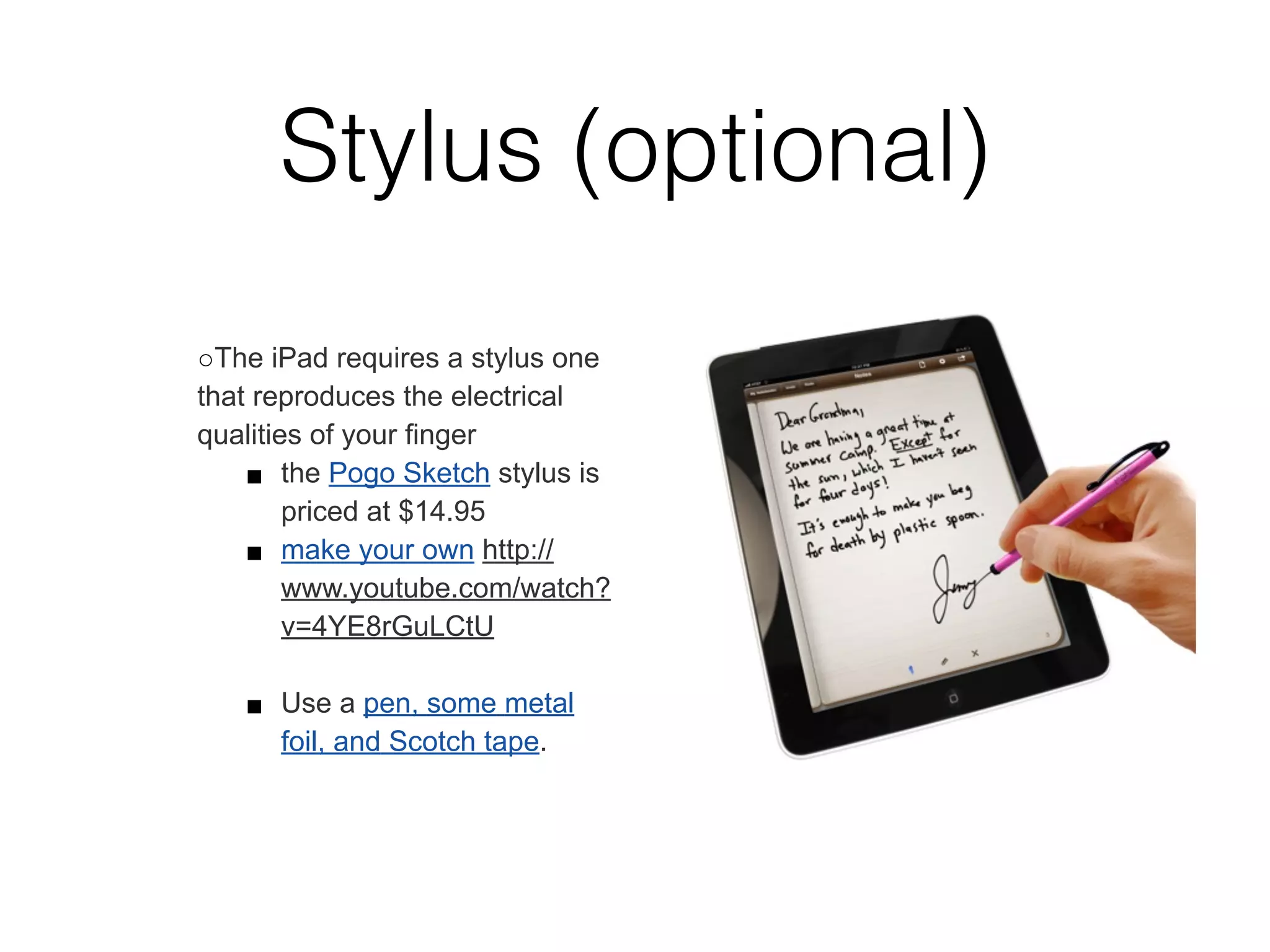 Stylus (optional)
○The iPad requires a stylus one
that reproduces the electrical
qualities of your ﬁnger
    ■ the Pogo Sketch stylus is
        priced at $14.95
    ■ make your own http://
        www.youtube.com/watch?
        v=4YE8rGuLCtU

   ■ Use a pen, some metal
     foil, and Scotch tape.
 