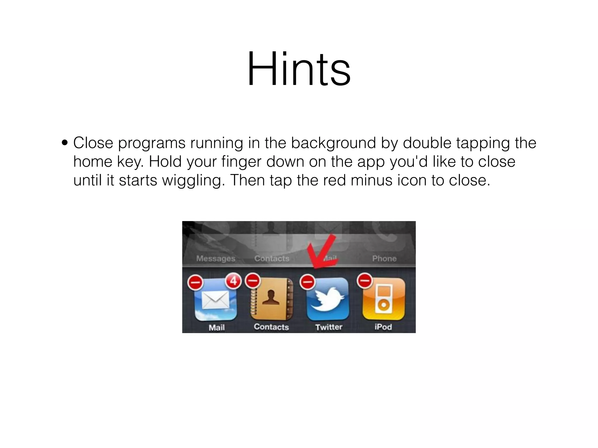 Hints
• Close programs running in the background by double tapping the
  home key. Hold your ﬁnger down on the app you'd like to close
  until it starts wiggling. Then tap the red minus icon to close.
 
