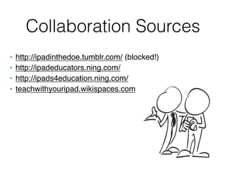 Collaboration Sources
•   http://ipadinthedoe.tumblr.com/ (blocked!)
•   http://ipadeducators.ning.com/
•   http://ipads4education.ning.com/
•   teachwithyouripad.wikispaces.com
 