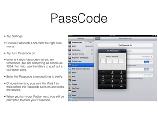 PassCode
• Tap Settings.

• Choose Passcode Lock form the right side
  menu.

• Tap turn Passcode on.

• Enter a 4 digit Passcode that you will
  remember, ,but not something as simple as
  1234. For help, use the letters to spell out a
  four letter word.

• Enter the Passcode a second time to verify.

• Choose how long you want the iPad 2 to
  wait before the Passcode turns on and locks
  the device.

• When you turn your iPad on next, you will be
  prompted to enter your Passcode.
 