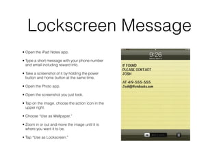 Lockscreen Message
• Open the iPad Notes app.

• Type a short message with your phone number
  and email including reward info.

• Take a screenshot of it by holding the power
  button and home button at the same time.

• Open the Photo app.

• Open the screenshot you just took.

• Tap on the image, choose the action icon in the
  upper right.

• Choose “Use as Wallpaper.”

• Zoom in or out and move the image until it is
  where you want it to be.

• Tap “Use as Lockscreen.”
 