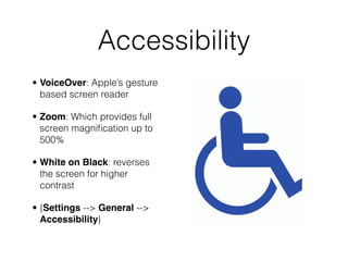 Accessibility
• VoiceOver: Apple’s gesture
  based screen reader

• Zoom: Which provides full
  screen magniﬁcation up to
  500%

• White on Black: reverses
  the screen for higher
  contrast

• {Settings --> General -->
  Accessibility}
 
