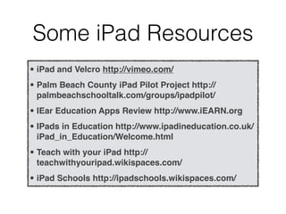 Some iPad Resources
• iPad and Velcro http://vimeo.com/
• Palm Beach County iPad Pilot Project http://
  palmbeachschooltalk.com/groups/ipadpilot/
• IEar Education Apps Review http://www.iEARN.org
• IPads in Education http://www.ipadineducation.co.uk/
  iPad_in_Education/Welcome.html
• Teach with your iPad http://
  teachwithyouripad.wikispaces.com/
• iPad Schools http://ipadschools.wikispaces.com/
 