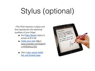 Stylus (optional)
○The iPad requires a stylus one
that reproduces the electrical
qualities of your ﬁnger
    ■ the Pogo Sketch stylus is
        priced at $14.95
    ■ make your own http://
        www.youtube.com/watch?
        v=4YE8rGuLCtU

   ■ Use a pen, some metal
     foil, and Scotch tape.
 