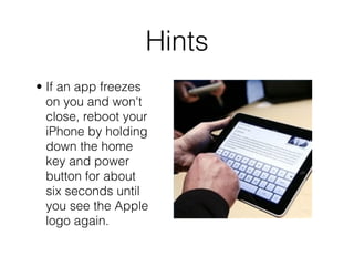 Hints
• If an app freezes
  on you and won't
  close, reboot your
  iPhone by holding
  down the home
  key and power
  button for about
  six seconds until
  you see the Apple
  logo again.
 