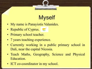 Myself My name is Panayiotis Valanides.  Republic of Cyprus.  Primary school teacher.  7 years teaching experience.  Currently working in a public primary school in Dali, near the capital Nicosia.  Teach Maths, Geography, Science and Physical Education.  ICT co-coordinator in my school.  