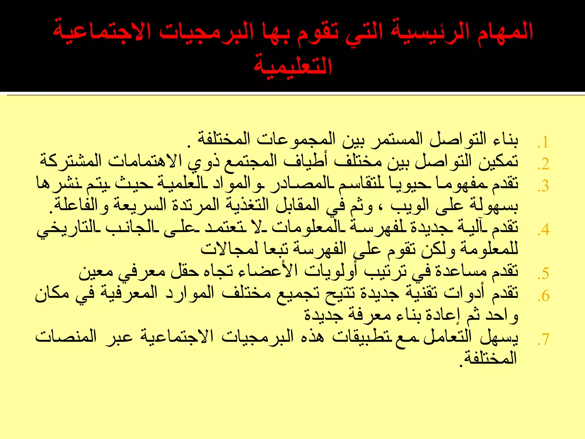 بناء التواصل المستمر بين المجموعات المختلفة  . تمكين التواصل بين مختلف أطياف المجتمع ذوي الاهتمامات المشتركة تقدم مفهوما حيويا لتقاسم المصادر والمواد العلمية حيث يتم نشرها بسهولة على الويب ، وثم في المقابل التغذية المرتدة السريعة والفاعلة . تقدم آلية جديدة لفهرسة المعلومات لا تعتمد على الجانب التاريخي للمعلومة ولكن تقوم على الفهرسة تبعا لمجالات تقدم مساعدة في ترتيب أولويات الأعضاء تجاه حقل معرفي معين تقدم أدوات تقنية جديدة تتيح تجميع مختلف الموارد المعرفية في مكان واحد ثم إعادة بناء معرفة جديدة يسهل التعامل مع تطبيقات هذه البرمجيات الاجتماعية عبر المنصات المختلفة . 