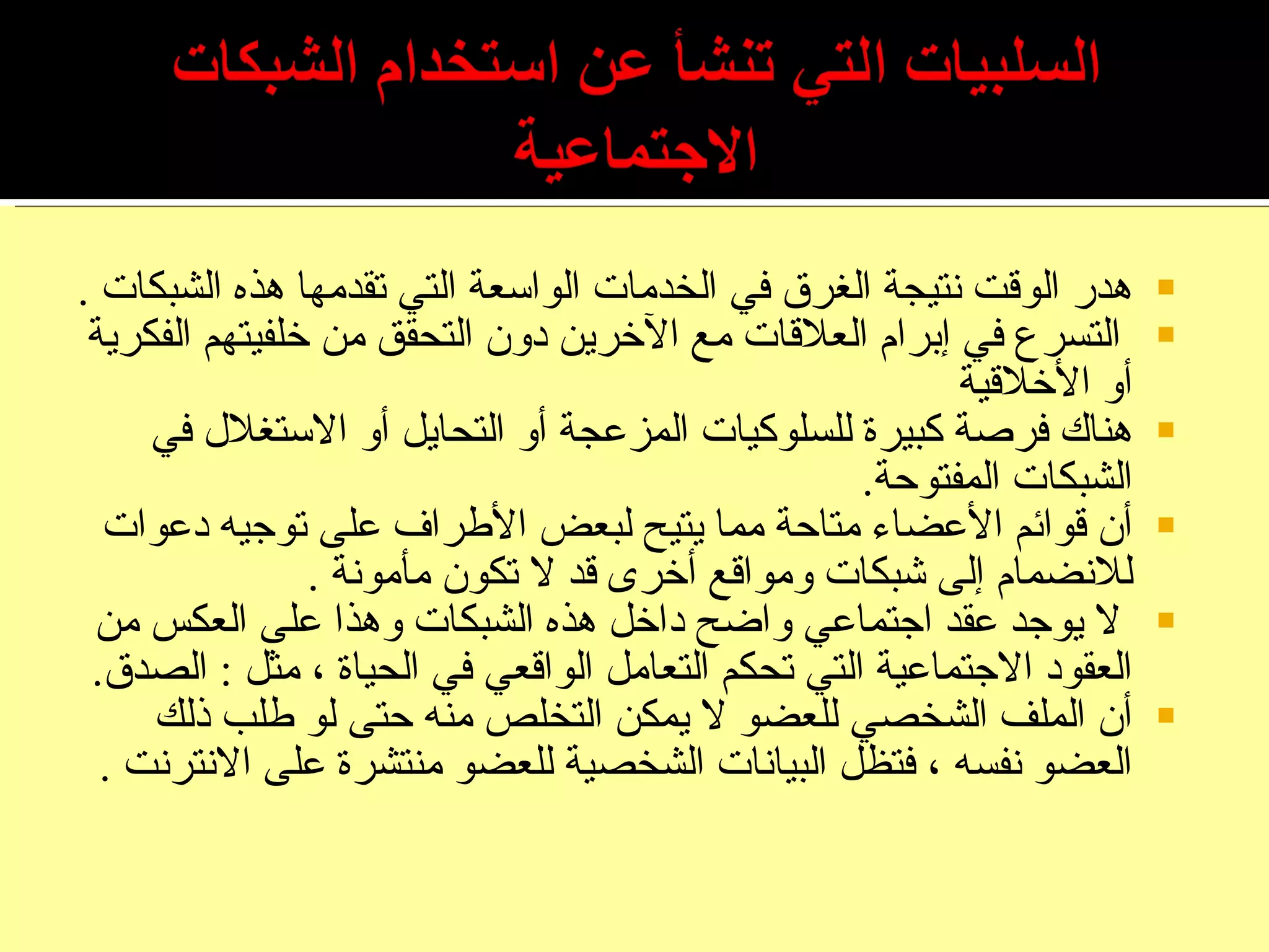 هدر الوقت نتيجة الغرق في الخدمات الواسعة التي تقدمها هذه الشبكات  . التسرع في إبرام العلاقات مع الآخرين دون التحقق من خلفيتهم الفكرية أو الأخلاقية هناك فرصة كبيرة للسلوكيات المزعجة أو التحايل أو الاستغلال في الشبكات المفتوحة . أن قوائم الأعضاء متاحة مما يتيح لبعض الأطراف على توجيه دعوات للانضمام إلى شبكات ومواقع أخرى قد لا تكون مأمونة  . لا يوجد عقد اجتماعي واضح داخل هذه الشبكات وهذا على العكس من العقود الاجتماعية التي تحكم التعامل الواقعي في الحياة ، مثل  :  الصدق . أن الملف الشخصي للعضو لا يمكن التخلص منه حتى لو طلب ذلك العضو نفسه ، فتظل البيانات الشخصية للعضو منتشرة على الانترنت  . 