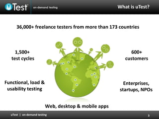What is   uTest? 600+ customers 36,000 +  freelance testers   from more than   173 countries 1,500+  test cycles Enterprises, startups, NPOs Functional, load & usability testing Web, desktop & mobile apps 