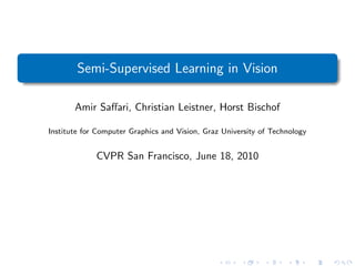 Semi-Supervised Learning in Vision

       Amir Saﬀari, Christian Leistner, Horst Bischof

Institute for Computer Graphics and Vision, Graz University of Technology


             CVPR San Francisco, June 18, 2010
 