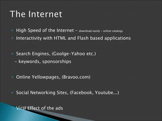 High Speed of the Internet –  download easily - online catalogs Interactivity with HTML and Flash based applications Search Engines, (Goolge-Yahoo etc.) - keywords, sponsorships Online Yellowpages, (Bravoo.com) Social Networking Sites, (Facebook, Youtube...) Viral Effect of the ads 