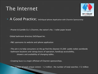 A Good Practice;  SitOrSquat  Iphone Application with Charmin Sponsorship - Procter & Gamble Co.’s Charmin, the nation’s No. 1 toilet paper brand  G lobal bathroom directory SitOrSquat Inc. -P&G sponsores its website and iphone application -The aim is  to help consumers on the go find the cleanest   55,000  public toilets worldwide  - bathroom locations and ratings,hours of operation, handicap accessibility,    s howers and availability of changing tables. - Creating buzz is a major offshoot of Charmin sponsorships.  - The number of total unique visitors  : 1.2 million ;  the number of total searches  : 7.2 million 