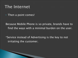 Then a point comes! Because Mobile Phone is so private, brands have to find the ways  with a minimal burden on the user. *Service instead of Advertising is the key to not irritating the customer. 