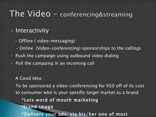 Interactivity - Offline ( video-messaging) - Online  (Video-conferencing) sponsorships to the callings Push the campaign using outbound video dialing Pull the campaing in an incoming call A Good Idea: To be sponsored a video-conferencing for %50 off of its cost to consumer who is your spesific target market as a brand *Lets  word of mouth marketing    *Brand image *Delivers your adv. via his/her one of most personel tool 